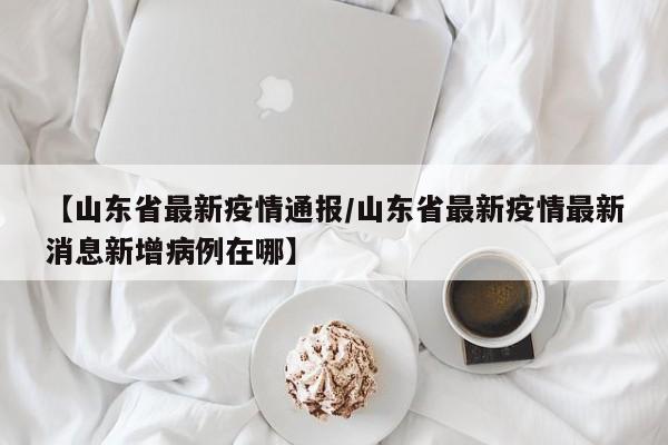 【山东省最新疫情通报/山东省最新疫情最新消息新增病例在哪】