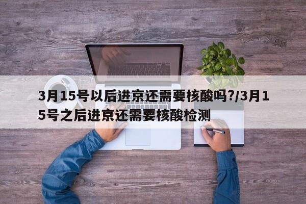 3月15号以后进京还需要核酸吗?/3月15号之后进京还需要核酸检测