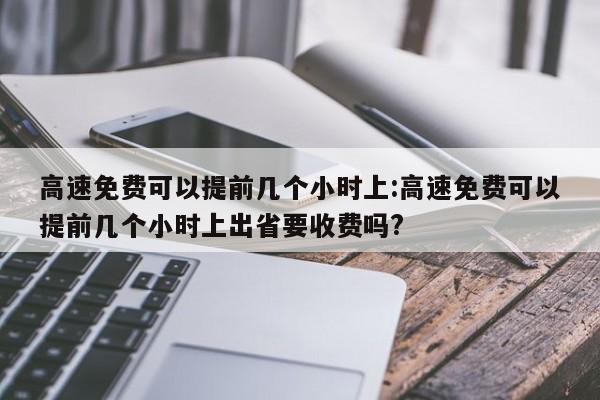 高速免费可以提前几个小时上:高速免费可以提前几个小时上出省要收费吗?