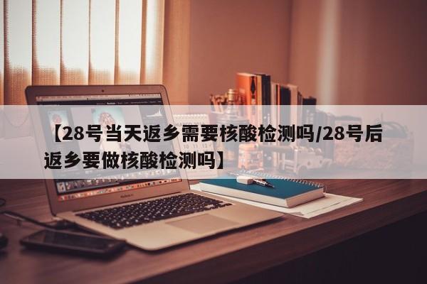 【28号当天返乡需要核酸检测吗/28号后返乡要做核酸检测吗】
