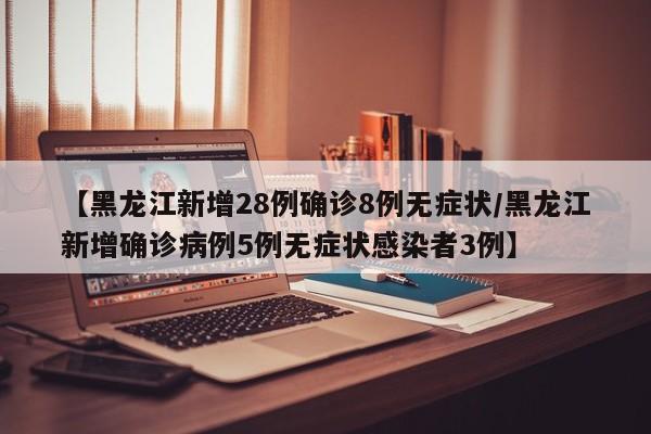 【黑龙江新增28例确诊8例无症状/黑龙江新增确诊病例5例无症状感染者3例】