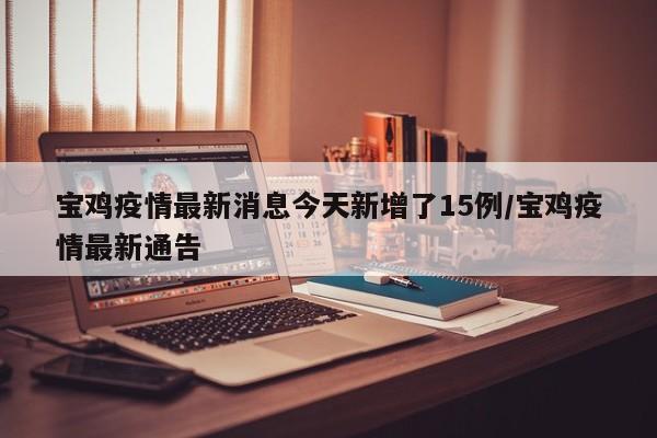宝鸡疫情最新消息今天新增了15例/宝鸡疫情最新通告