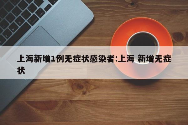 上海新增1例无症状感染者:上海 新增无症状
