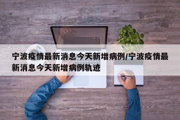 宁波疫情最新消息今天新增病例/宁波疫情最新消息今天新增病例轨迹