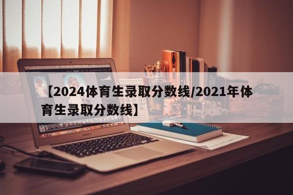 【2024体育生录取分数线/2021年体育生录取分数线】