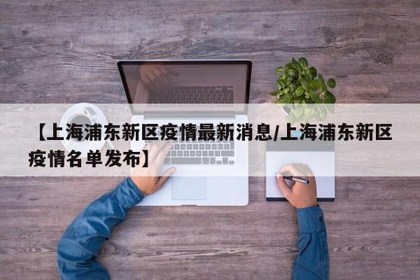 【上海浦东新区疫情最新消息/上海浦东新区疫情名单发布】