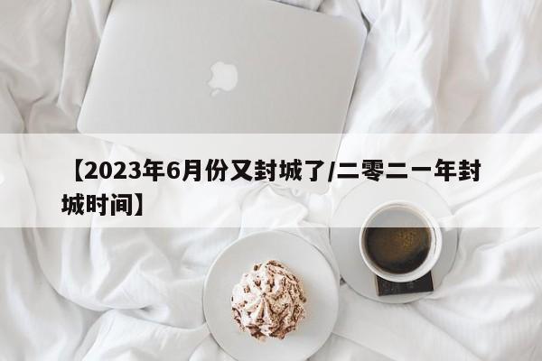 【2023年6月份又封城了/二零二一年封城时间】