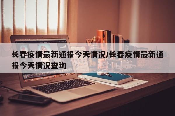 长春疫情最新通报今天情况/长春疫情最新通报今天情况查询