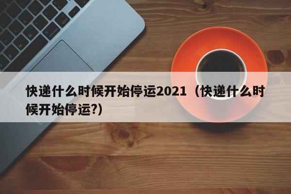 快递什么时候开始停运2021(快递什么时候开始停运?)