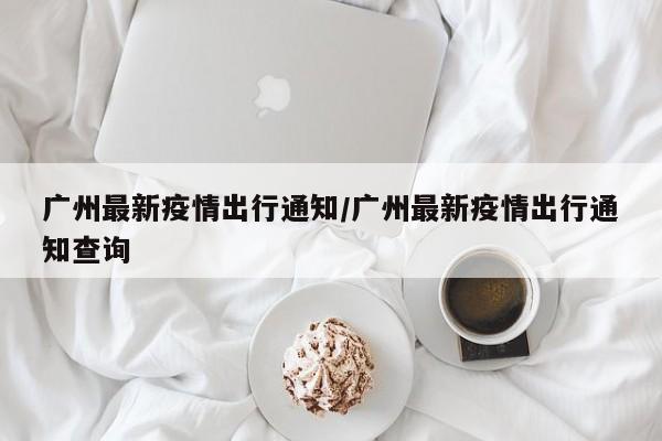 广州最新疫情出行通知/广州最新疫情出行通知查询