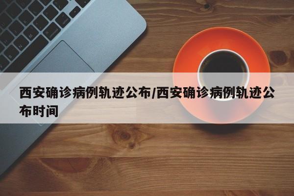 西安确诊病例轨迹公布/西安确诊病例轨迹公布时间