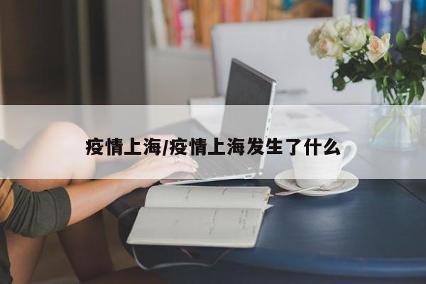 疫情上海/疫情上海发生了什么