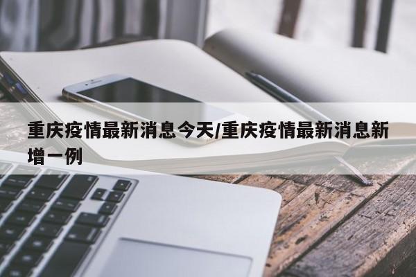 重庆疫情最新消息今天/重庆疫情最新消息新增一例