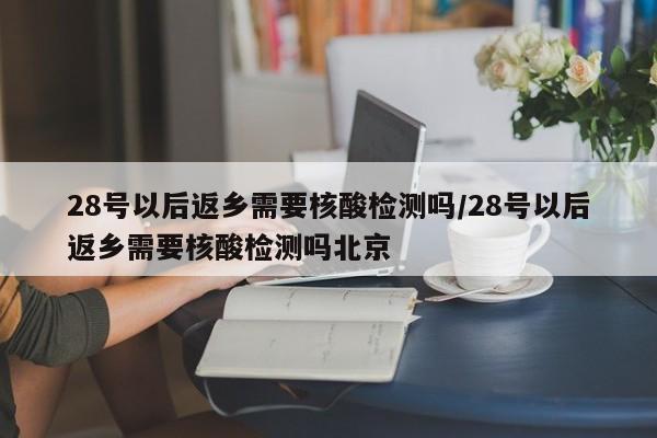 28号以后返乡需要核酸检测吗/28号以后返乡需要核酸检测吗北京