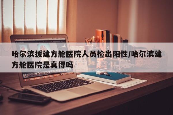 哈尔滨援建方舱医院人员检出阳性/哈尔滨建方舱医院是真得吗
