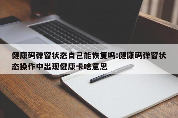 健康码弹窗状态自己能恢复吗:健康码弹窗状态操作中出现健康卡啥意思