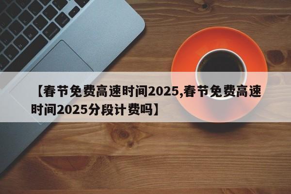【春节免费高速时间2025,春节免费高速时间2025分段计费吗】