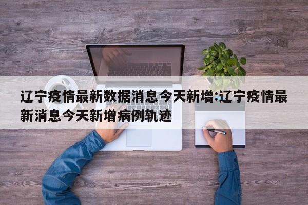 辽宁疫情最新数据消息今天新增:辽宁疫情最新消息今天新增病例轨迹