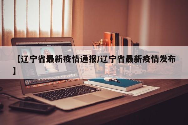 【辽宁省最新疫情通报/辽宁省最新疫情发布】