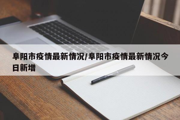 阜阳市疫情最新情况/阜阳市疫情最新情况今日新增