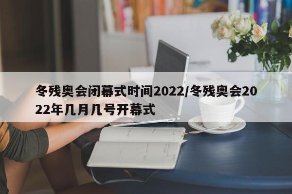 冬残奥会闭幕式时间2022/冬残奥会2022年几月几号开幕式
