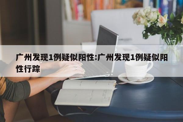 广州发现1例疑似阳性:广州发现1例疑似阳性行踪