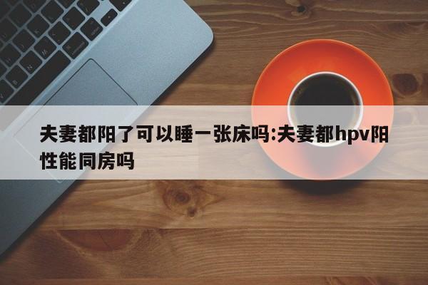 夫妻都阳了可以睡一张床吗:夫妻都hpv阳性能同房吗