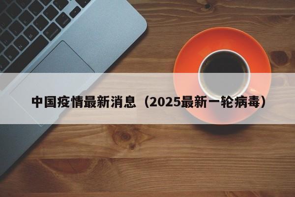中国疫情最新消息(2025最新一轮病毒)