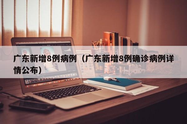 广东新增8例病例(广东新增8例确诊病例详情公布)