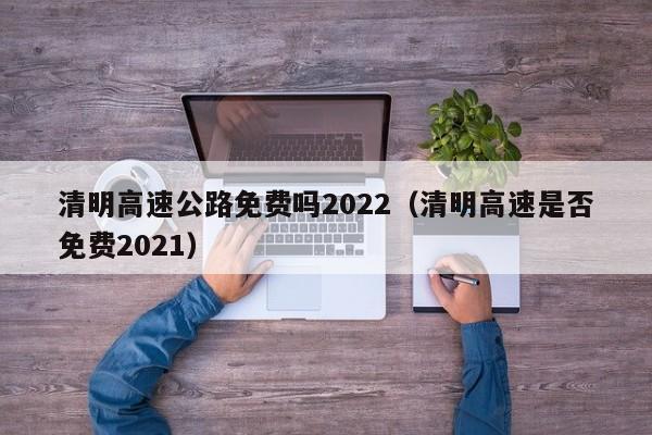清明高速公路免费吗2022(清明高速是否免费2021)