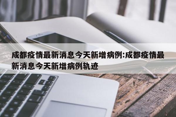 成都疫情最新消息今天新增病例:成都疫情最新消息今天新增病例轨迹