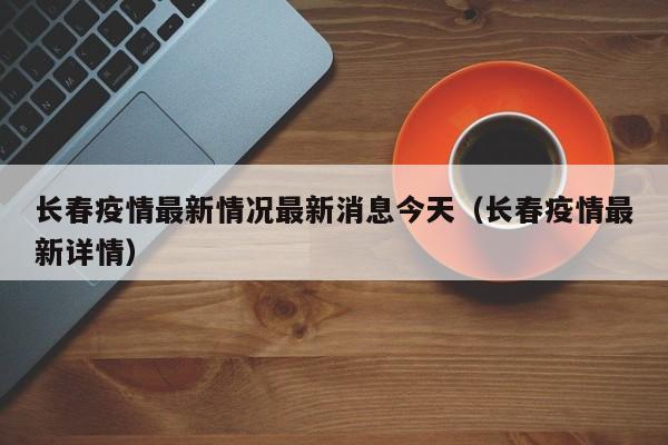 长春疫情最新情况最新消息今天(长春疫情最新详情)