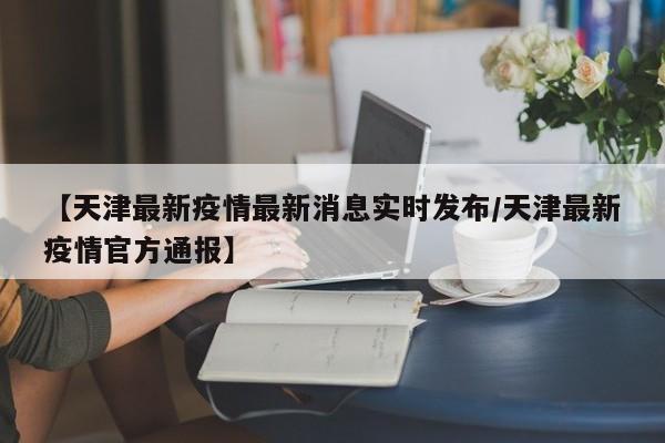 【天津最新疫情最新消息实时发布/天津最新疫情官方通报】