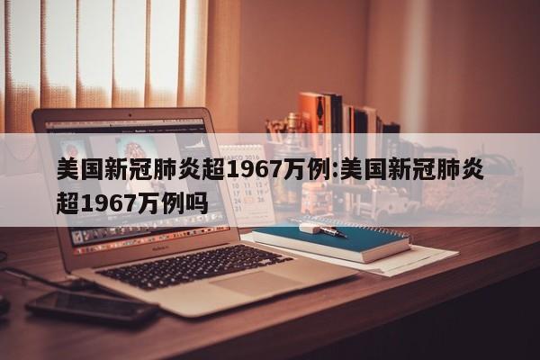 美国新冠肺炎超1967万例:美国新冠肺炎超1967万例吗