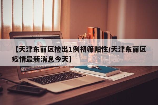 【天津东丽区检出1例初筛阳性/天津东丽区疫情最新消息今天】