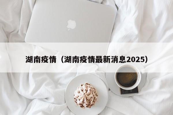 湖南疫情(湖南疫情最新消息2025)