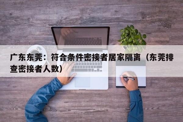 广东东莞:符合条件密接者居家隔离(东莞排查密接者人数)