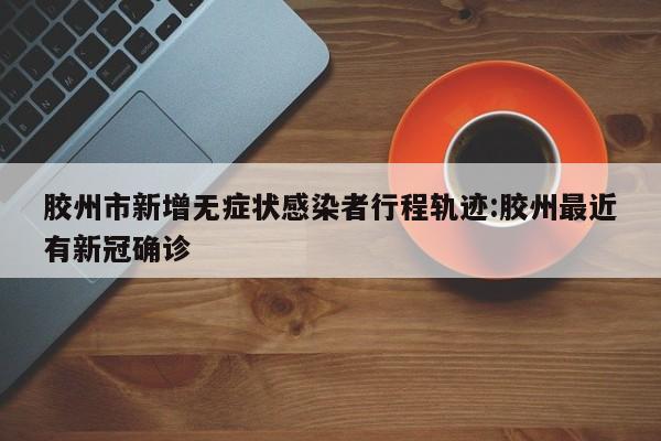 胶州市新增无症状感染者行程轨迹:胶州最近有新冠确诊
