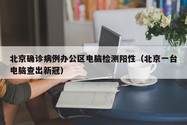 北京确诊病例办公区电脑检测阳性(北京一台电脑查出新冠)