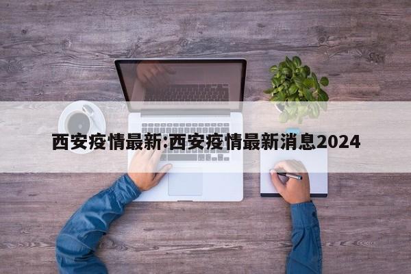 西安疫情最新:西安疫情最新消息2024