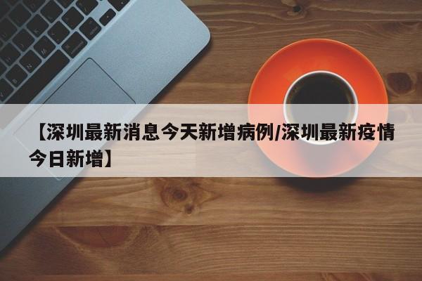 【深圳最新消息今天新增病例/深圳最新疫情今日新增】