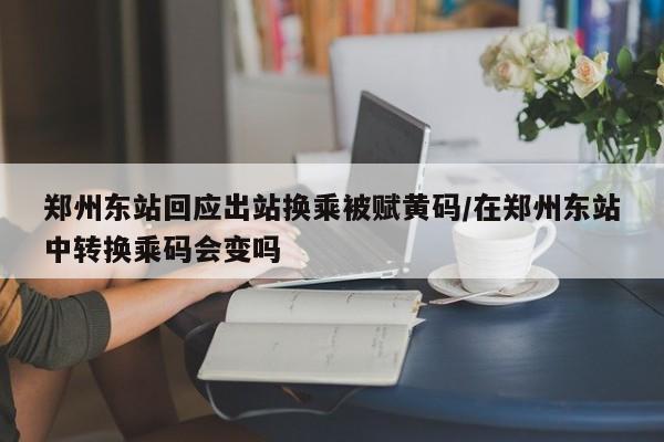郑州东站回应出站换乘被赋黄码/在郑州东站中转换乘码会变吗