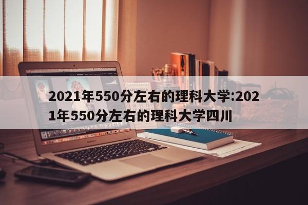 2021年550分左右的理科大学:2021年550分左右的理科大学四川