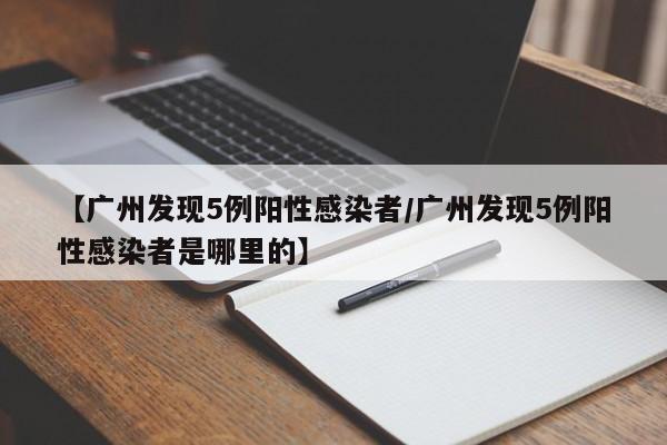【广州发现5例阳性感染者/广州发现5例阳性感染者是哪里的】