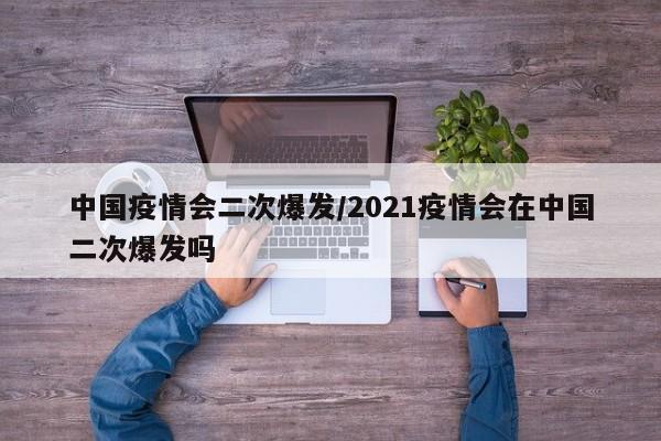 中国疫情会二次爆发/2021疫情会在中国二次爆发吗