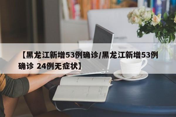 【黑龙江新增53例确诊/黑龙江新增53例确诊 24例无症状】