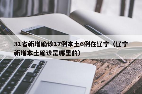 31省新增确诊17例本土6例在辽宁(辽宁新增本土确诊是哪里的)