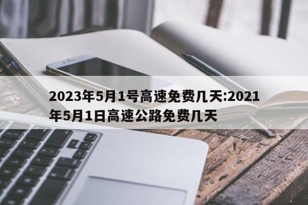 2023年5月1号高速免费几天:2021年5月1日高速公路免费几天