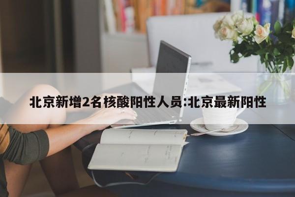 北京新增2名核酸阳性人员:北京最新阳性