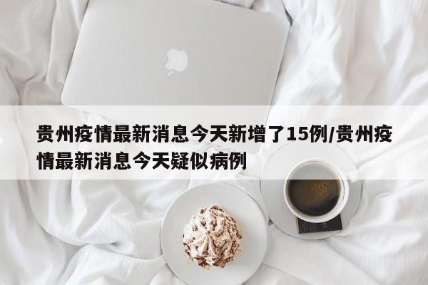 贵州疫情最新消息今天新增了15例/贵州疫情最新消息今天疑似病例